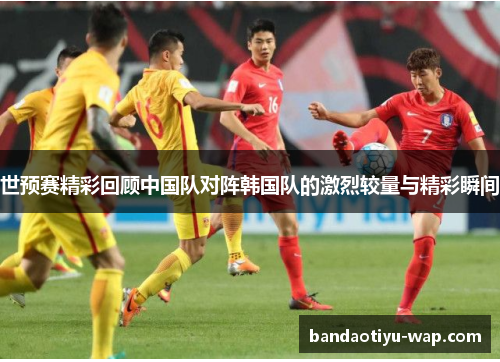 世预赛精彩回顾中国队对阵韩国队的激烈较量与精彩瞬间