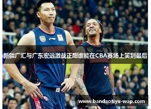 新疆广汇与广东宏远激战正酣谁能在CBA赛场上笑到最后