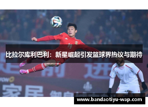 比拉尔库利巴利：新星崛起引发篮球界热议与期待