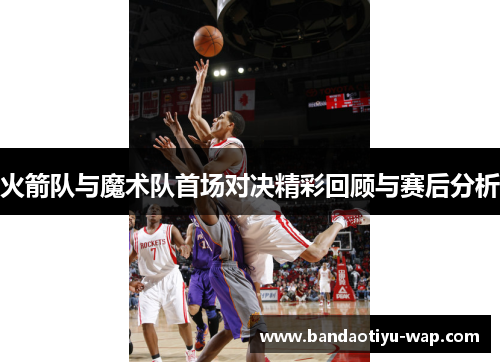 火箭队与魔术队首场对决精彩回顾与赛后分析